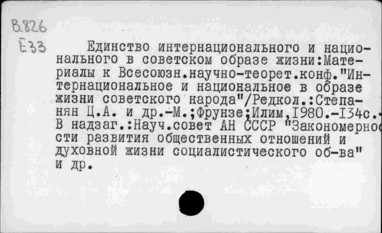 ﻿ми
Единство интернационального и национального в советском образе жизни:Мате-риалы к Всесоюзн.научно-теорет.конф."Интернациональное и национальное в образе жизни советского народа"/Редкол.:Степанян Ц.А. и др.-М.;Фрунзе:Илим.1980.-134с.« В надзаг.:Науч.совет АН СССР "Закономерно« сти развития общественных отношений и духовной жизни социалистического об-ва" и др.